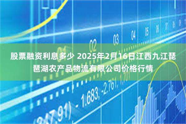 股票融资利息多少 2025年2月16日江西九江琵琶湖农产品物流有限公司价格行情