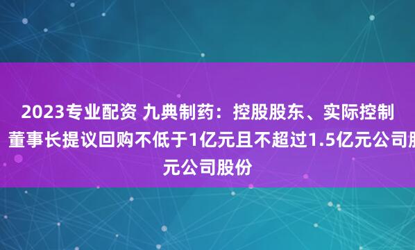 2023专业配资 九典制药：控股股东、实际控制人、董事长提议回购不低于1亿元且不超过1.5亿元公司股份