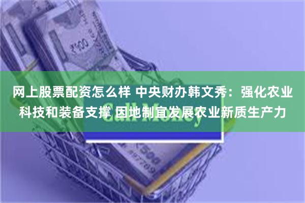 网上股票配资怎么样 中央财办韩文秀：强化农业科技和装备支撑 因地制宜发展农业新质生产力