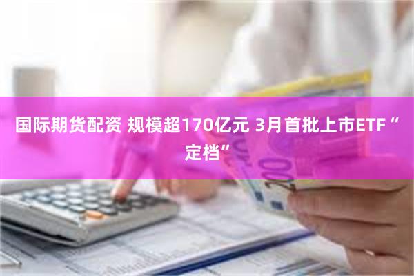 国际期货配资 规模超170亿元 3月首批上市ETF“定档”