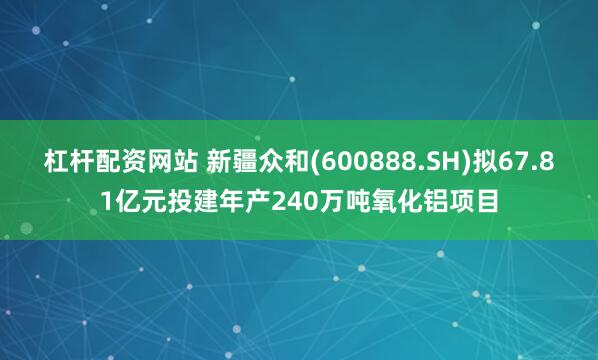 杠杆配资网站 新疆众和(600888.SH)拟67.81亿元投建年产240万吨氧化铝项目