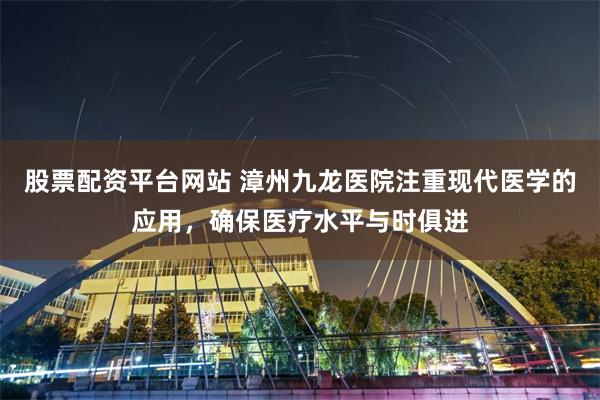 股票配资平台网站 漳州九龙医院注重现代医学的应用，确保医疗水平与时俱进