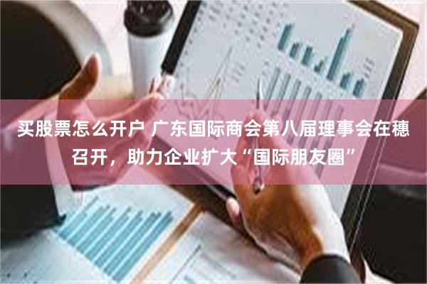 买股票怎么开户 广东国际商会第八届理事会在穗召开，助力企业扩大“国际朋友圈”